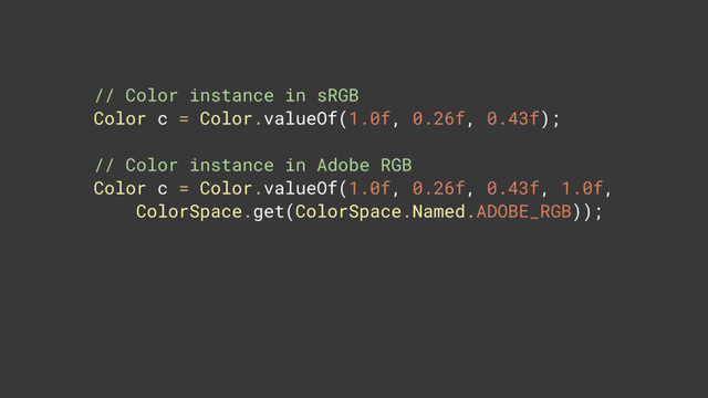 // Color instance in sRGB 
Color c = Color.valueOf(1.0f, 0.26f, 0.43f);
// Color instance in Adobe RGB 
Color c = Color.valueOf(1.0f, 0.26f, 0.43f, 1.0f, 
ColorSpace.get(ColorSpace.Named.ADOBE_RGB));
