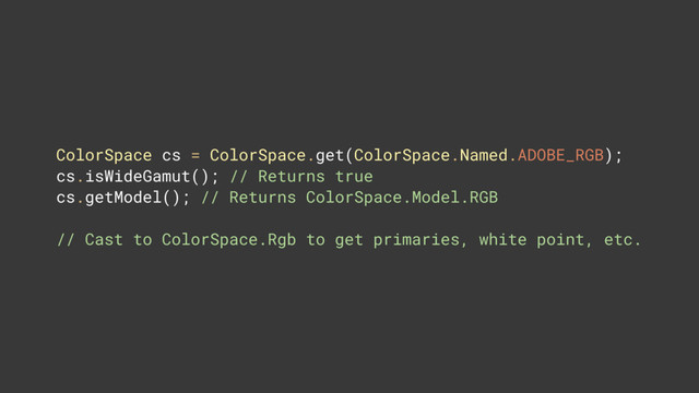 ColorSpace cs = ColorSpace.get(ColorSpace.Named.ADOBE_RGB); 
cs.isWideGamut(); // Returns true 
cs.getModel(); // Returns ColorSpace.Model.RGB
// Cast to ColorSpace.Rgb to get primaries, white point, etc.
