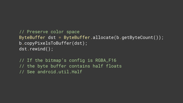 // Preserve color space 
ByteBuffer dst = ByteBuffer.allocate(b.getByteCount()); 
b.copyPixelsToBuffer(dst); 
dst.rewind(); 
// If the bitmap’s config is RGBA_F16 
// the byte buffer contains half floats 
// See android.util.Half

