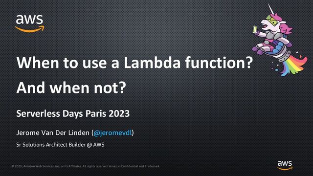 © 2023, Amazon Web Services, Inc. or its Affiliates. All rights reserved. Amazon Confidential and Trademark
Jerome Van Der Linden (@jeromevdl)
When to use a Lambda function?
And when not?
Sr Solutions Architect Builder @ AWS
Serverless Days Paris 2023
