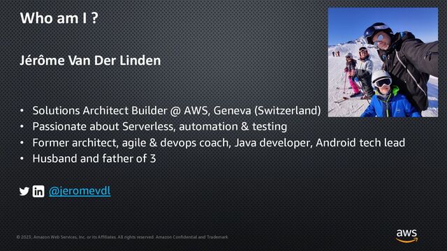 © 2023, Amazon Web Services, Inc. or its Affiliates. All rights reserved. Amazon Confidential and Trademark
Who am I ?
Jérôme Van Der Linden
• Solutions Architect Builder @ AWS, Geneva (Switzerland)
• Passionate about Serverless, automation & testing
• Former architect, agile & devops coach, Java developer, Android tech lead
• Husband and father of 3
@jeromevdl
