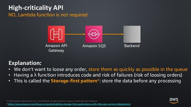 © 2023, Amazon Web Services, Inc. or its Affiliates. All rights reserved. Amazon Confidential and Trademark
High-criticality API
NO, Lambda function is not required
Amazon API
Gateway
Amazon SQS Backend
Explanation:
• We don’t want to loose any order, store them as quickly as possible in the queue
• Having a λ function introduces code and risk of failures (risk of loosing orders)
• This is called the Storage-first pattern*: store the data before any processing
* https://aws.amazon.com/blogs/compute/building-storage-first-applications-with-http-apis-service-integrations/
