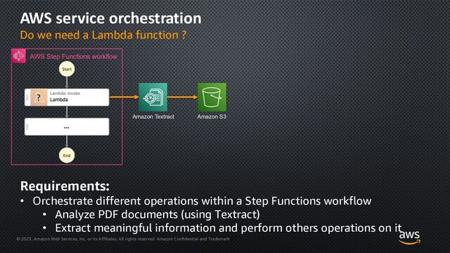 © 2023, Amazon Web Services, Inc. or its Affiliates. All rights reserved. Amazon Confidential and Trademark
AWS service orchestration
Do we need a Lambda function ?
?
AWS Step Functions workflow
Amazon S3
Amazon Textract
Requirements:
• Orchestrate different operations within a Step Functions workflow
• Analyze PDF documents (using Textract)
• Extract meaningful information and perform others operations on it
