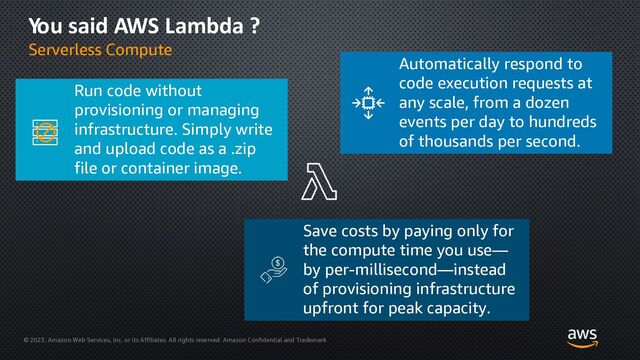 © 2023, Amazon Web Services, Inc. or its Affiliates. All rights reserved. Amazon Confidential and Trademark
You said AWS Lambda ?
Serverless Compute
Automatically respond to
code execution requests at
any scale, from a dozen
events per day to hundreds
of thousands per second.
Save costs by paying only for
the compute time you use—
by per-millisecond—instead
of provisioning infrastructure
upfront for peak capacity.
Run code without
provisioning or managing
infrastructure. Simply write
and upload code as a .zip
file or container image.
