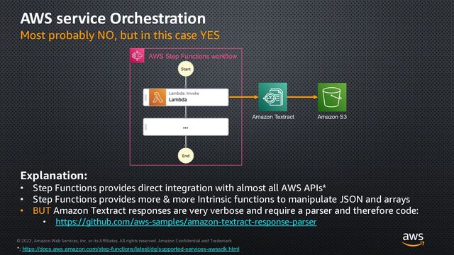 © 2023, Amazon Web Services, Inc. or its Affiliates. All rights reserved. Amazon Confidential and Trademark
AWS service Orchestration
Most probably NO, but in this case YES
AWS Step Functions workflow
Amazon S3
Amazon Textract
Explanation:
• Step Functions provides direct integration with almost all AWS APIs*
• Step Functions provides more & more Intrinsic functions to manipulate JSON and arrays
• BUT Amazon Textract responses are very verbose and require a parser and therefore code:
• https://github.com/aws-samples/amazon-textract-response-parser
*: https://docs.aws.amazon.com/step-functions/latest/dg/supported-services-awssdk.html
