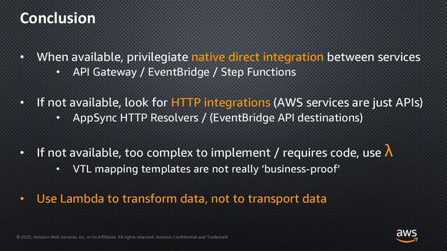 © 2023, Amazon Web Services, Inc. or its Affiliates. All rights reserved. Amazon Confidential and Trademark
Conclusion
• When available, privilegiate native direct integration between services
• API Gateway / EventBridge / Step Functions
• If not available, look for HTTP integrations (AWS services are just APIs)
• AppSync HTTP Resolvers / (EventBridge API destinations)
• If not available, too complex to implement / requires code, use λ
• VTL mapping templates are not really ‘business-proof’
• Use Lambda to transform data, not to transport data

