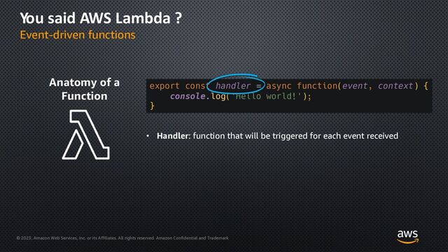 © 2023, Amazon Web Services, Inc. or its Affiliates. All rights reserved. Amazon Confidential and Trademark
You said AWS Lambda ?
Event-driven functions
Anatomy of a
Function
export const handler = async function(event, context) {
console.log('Hello world!');
}
• Handler: function that will be triggered for each event received
