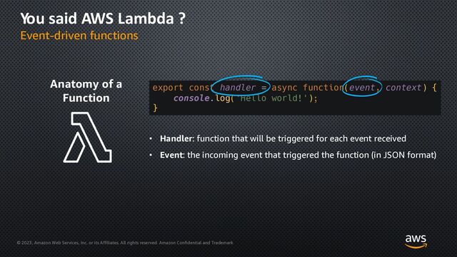 © 2023, Amazon Web Services, Inc. or its Affiliates. All rights reserved. Amazon Confidential and Trademark
You said AWS Lambda ?
Event-driven functions
Anatomy of a
Function
export const handler = async function(event, context) {
console.log('Hello world!');
}
• Handler: function that will be triggered for each event received
• Event: the incoming event that triggered the function (in JSON format)
