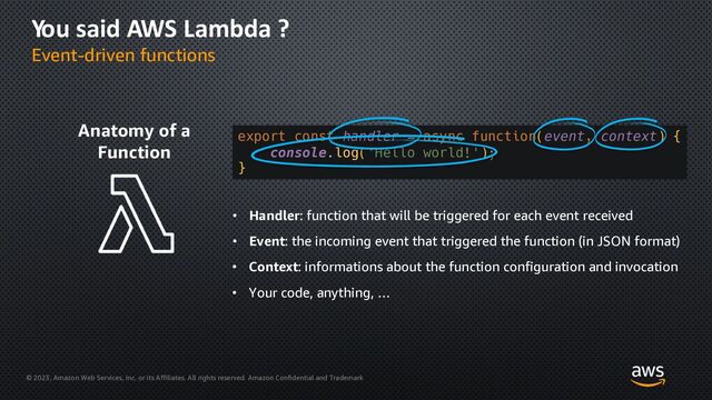 © 2023, Amazon Web Services, Inc. or its Affiliates. All rights reserved. Amazon Confidential and Trademark
You said AWS Lambda ?
Event-driven functions
Anatomy of a
Function
export const handler = async function(event, context) {
console.log('Hello world!');
}
• Handler: function that will be triggered for each event received
• Event: the incoming event that triggered the function (in JSON format)
• Context: informations about the function configuration and invocation
• Your code, anything, …
