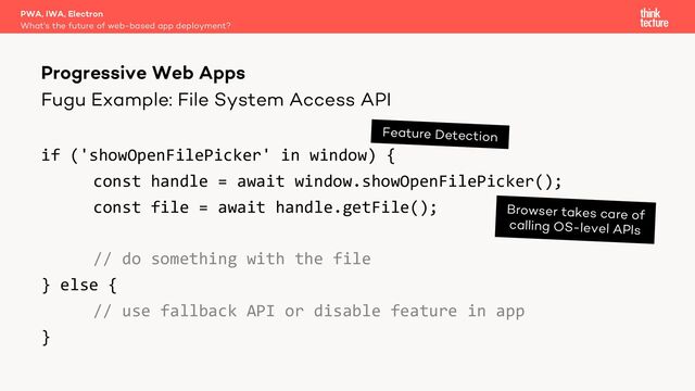 Fugu Example: File System Access API
if ('showOpenFilePicker' in window) {
const handle = await window.showOpenFilePicker();
const file = await handle.getFile();
// do something with the file
} else {
// use fallback API or disable feature in app
}
PWA, IWA, Electron
What's the future of web-based app deployment?
Progressive Web Apps
Feature Detection
Browser takes care of
calling OS-level APIs
