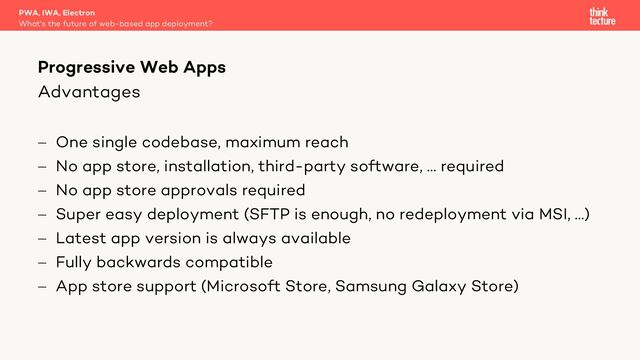 Advantages
- One single codebase, maximum reach
- No app store, installation, third-party software, … required
- No app store approvals required
- Super easy deployment (SFTP is enough, no redeployment via MSI, …)
- Latest app version is always available
- Fully backwards compatible
- App store support (Microsoft Store, Samsung Galaxy Store)
PWA, IWA, Electron
What's the future of web-based app deployment?
Progressive Web Apps
