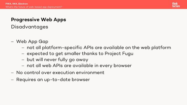 Disadvantages
- Web App Gap
- not all platform-specific APIs are available on the web platform
- expected to get smaller thanks to Project Fugu
- but will never fully go away
- not all web APIs are available in every browser
- No control over execution environment
- Requires an up-to-date browser
PWA, IWA, Electron
What's the future of web-based app deployment?
Progressive Web Apps
