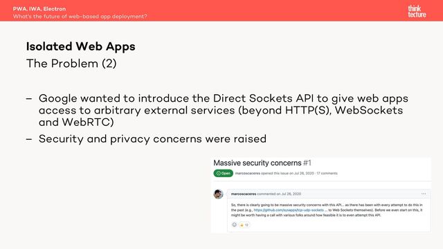 The Problem (2)
– Google wanted to introduce the Direct Sockets API to give web apps
access to arbitrary external services (beyond HTTP(S), WebSockets
and WebRTC)
– Security and privacy concerns were raised
PWA, IWA, Electron
What's the future of web-based app deployment?
Isolated Web Apps
