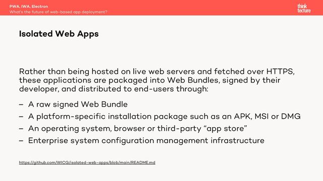 Rather than being hosted on live web servers and fetched over HTTPS,
these applications are packaged into Web Bundles, signed by their
developer, and distributed to end-users through:
– A raw signed Web Bundle
– A platform-specific installation package such as an APK, MSI or DMG
– An operating system, browser or third-party “app store”
– Enterprise system configuration management infrastructure
https://github.com/WICG/isolated-web-apps/blob/main/README.md
PWA, IWA, Electron
What's the future of web-based app deployment?
Isolated Web Apps
