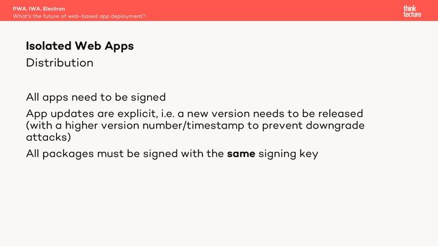 Distribution
All apps need to be signed
App updates are explicit, i.e. a new version needs to be released
(with a higher version number/timestamp to prevent downgrade
attacks)
All packages must be signed with the same signing key
PWA, IWA, Electron
What's the future of web-based app deployment?
Isolated Web Apps
