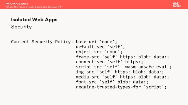 Security
Content-Security-Policy: base-uri 'none';
default-src 'self';
object-src 'none';
frame-src 'self' https: blob: data:;
connect-src 'self' https:;
script-src 'self' 'wasm-unsafe-eval';
img-src 'self' https: blob: data:;
media-src 'self' https: blob: data:;
font-src 'self' blob: data:;
require-trusted-types-for 'script';
PWA, IWA, Electron
What's the future of web-based app deployment?
Isolated Web Apps
