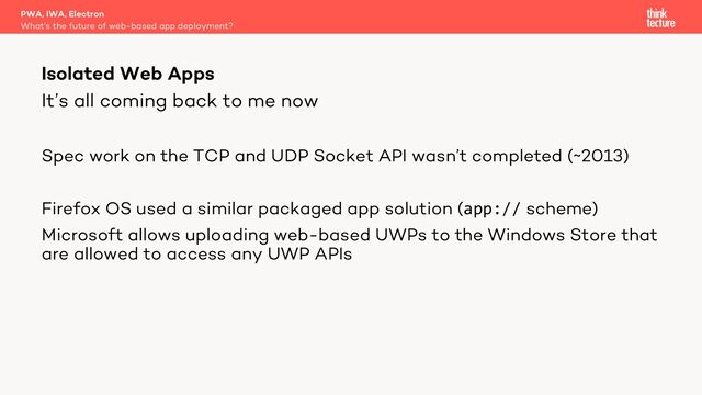 It’s all coming back to me now
Spec work on the TCP and UDP Socket API wasn’t completed (~2013)
Firefox OS used a similar packaged app solution (app:// scheme)
Microsoft allows uploading web-based UWPs to the Windows Store that
are allowed to access any UWP APIs
PWA, IWA, Electron
What's the future of web-based app deployment?
Isolated Web Apps
