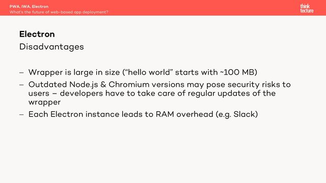 Disadvantages
- Wrapper is large in size (“hello world” starts with ~100 MB)
- Outdated Node.js & Chromium versions may pose security risks to
users – developers have to take care of regular updates of the
wrapper
- Each Electron instance leads to RAM overhead (e.g. Slack)
PWA, IWA, Electron
What's the future of web-based app deployment?
Electron
