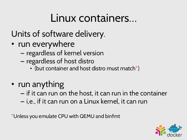 Linux containers…
Units of software delivery.
•  run everywhere
–  regardless of kernel version
–  regardless of host distro
•  (but container and host distro must match*)
•  run anything
–  if it can run on the host, it can run in the container
–  i,e., if it can run on a Linux kernel, it can run
*Unless you emulate CPU with QEMU and binfmt
