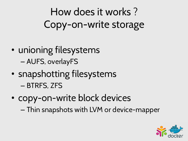 How does it works ?
Copy-on-write storage
•  unioning filesystems
– AUFS, overlayFS
•  snapshotting filesystems
– BTRFS, ZFS
•  copy-on-write block devices
– Thin snapshots with LVM or device-mapper
