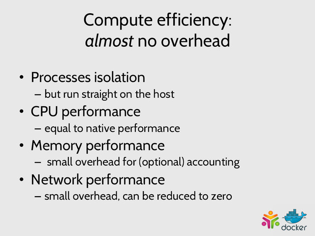 Compute efficiency:
almost no overhead
•  Processes isolation
–  but run straight on the host
•  CPU performance
–  equal to native performance
•  Memory performance
–  small overhead for (optional) accounting
•  Network performance
–  small overhead, can be reduced to zero

