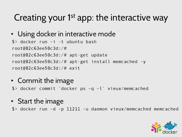 Creating your 1st app: the interactive way
•  Using docker in interactive mode
$> docker run –i -t ubuntu bash
root@82c63ee50c3d:/#
root@82c63ee50c3d:/# apt-get update
root@82c63ee50c3d:/# apt-get install memcached -y
root@82c63ee50c3d:/# exit
•  Commit the image
$> docker commit `docker ps –q –l` vieux/memcached
•  Start the image
$> docker run –d –p 11211 –u daemon vieux/memcached memcached
