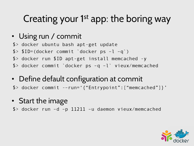 Creating your 1st app: the boring way
•  Using run / commit
$> docker ubuntu bash apt-get update
$> $ID=(docker commit `docker ps –l –q`)
$> docker run $ID apt-get install memcached -y
$> docker commit `docker ps –q –l` vieux/memcached
•  Define default configuration at commit
$> docker commit -–run=‘{“Entrypoint”:[“memcached”]}’
•  Start the image
$> docker run –d –p 11211 –u daemon vieux/memcached
