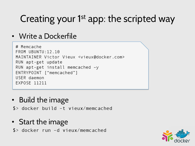 Creating your 1st app: the scripted way
•  Write a Dockerfile
# Memcache
FROM UBUNTU
MAINTAINER Victor Vieux 
RUN apt-get update
RUN apt-get install memcached –y
ENTRYPOINT [“memcached”]
USER daemon
EXPOSE 11211
•  Build the image
$> docker build –t vieux/memcached
•  Start the image
$> docker run –d vieux/memcached
# Memcache
FROM UBUNTU:12.10
MAINTAINER Victor Vieux 
RUN apt-get update
RUN apt-get install memcached –y
ENTRYPOINT [“memcached”]
USER daemon
EXPOSE 11211
	  
