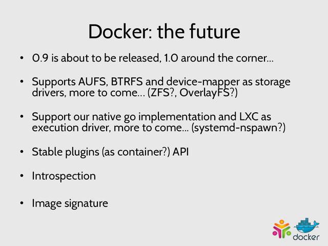 Docker: the future
•  0.9 is about to be released, 1.0 around the corner...
•  Supports AUFS, BTRFS and device-mapper as storage
drivers, more to come… (ZFS?, OverlayFS?)
•  Support our native go implementation and LXC as
execution driver, more to come... (systemd-nspawn?)
•  Stable plugins (as container?) API
•  Introspection
•  Image signature
