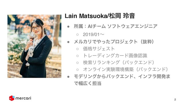 2
! ॴଐɿAIνʔϜ ιϑτ΢ΣΞΤϯδχΞ
○ 2019/01ʙ
! ϝϧΧϦͰ΍ͬͨϓϩδΣΫτʢൈਮʣ
○ Ձ֨αδΣετ
○ τϨʔσΟϯάΧʔυը૾ೝࣝ
○ ݕࡧϦϥϯΩϯάʢόοΫΤϯυʣ
○ ΦϯϥΠϯ࣮ݧ؀ڥߏஙʢόοΫΤϯυʣ
! ϞσϦϯά͔ΒόοΫΤϯυɺΠϯϑϥ։ൃ·
Ͱ෯޿͘୲౰
Lain Matsuoka/দԬ ྰԻ
