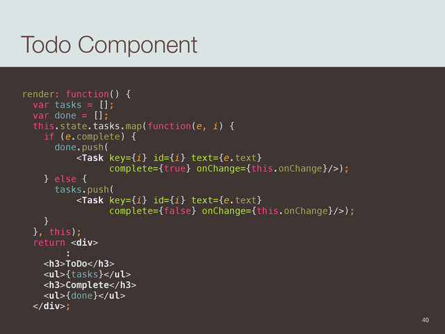 Todo Component
render: function() { 
var tasks = []; 
var done = []; 
this.state.tasks.map(function(e, i) { 
if (e.complete) { 
done.push( 
); 
} else { 
tasks.push( 
); 
} 
}, this); 
return <div> 
: 
<h3>ToDo</h3> 
<ul>{tasks}</ul> 
<h3>Complete</h3> 
<ul>{done}</ul> 
</div>;
40
