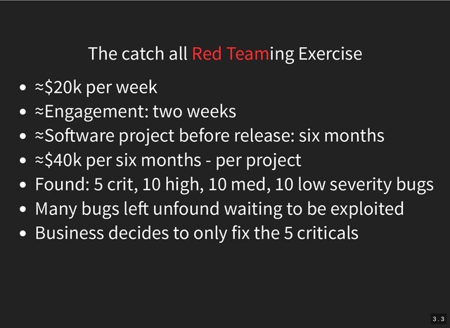 The catch all Red Teaming Exercise
≈$20k per week
≈Engagement: two weeks
≈So ware project before release: six months
≈$40k per six months - per project
Found: 5 crit, 10 high, 10 med, 10 low severity bugs
Many bugs le unfound waiting to be exploited
Business decides to only fix the 5 criticals
3 . 3
