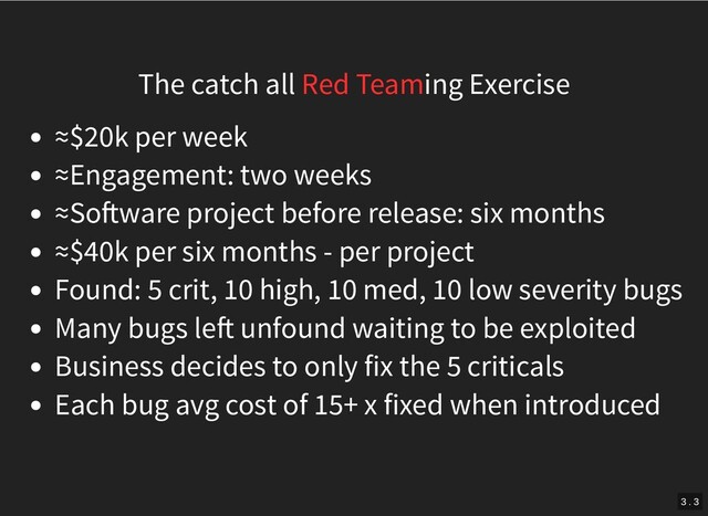 The catch all Red Teaming Exercise
≈$20k per week
≈Engagement: two weeks
≈So ware project before release: six months
≈$40k per six months - per project
Found: 5 crit, 10 high, 10 med, 10 low severity bugs
Many bugs le unfound waiting to be exploited
Business decides to only fix the 5 criticals
Each bug avg cost of 15+ x fixed when introduced
3 . 3

