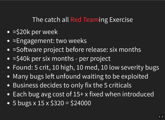 The catch all Red Teaming Exercise
≈$20k per week
≈Engagement: two weeks
≈So ware project before release: six months
≈$40k per six months - per project
Found: 5 crit, 10 high, 10 med, 10 low severity bugs
Many bugs le unfound waiting to be exploited
Business decides to only fix the 5 criticals
Each bug avg cost of 15+ x fixed when introduced
5 bugs x 15 x $320 = $24000
3 . 3
