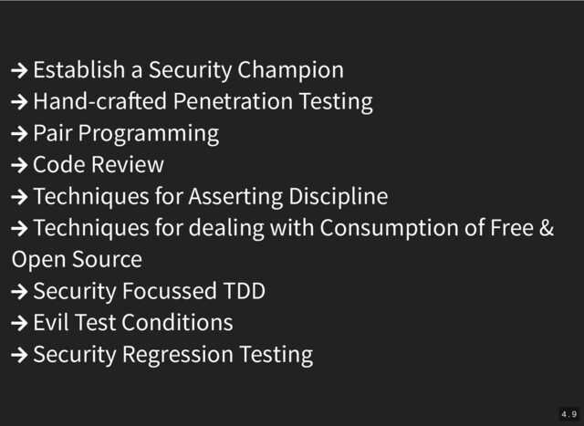  Establish a Security Champion
 Hand-cra ed Penetration Testing
 Pair Programming
 Code Review
 Techniques for Asserting Discipline
 Techniques for dealing with Consumption of Free &
Open Source
 Security Focussed TDD
 Evil Test Conditions
 Security Regression Testing
4 . 9
