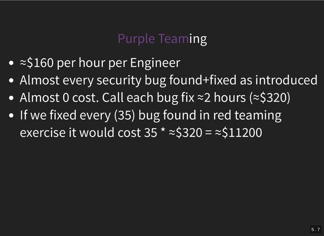 Purple Teaming
≈$160 per hour per Engineer
Almost every security bug found+fixed as introduced
Almost 0 cost. Call each bug fix ≈2 hours (≈$320)
If we fixed every (35) bug found in red teaming
exercise it would cost 35 * ≈$320 = ≈$11200
5 . 7
