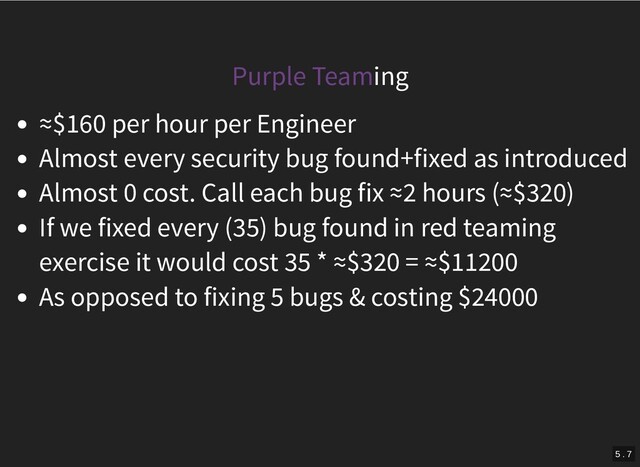 Purple Teaming
≈$160 per hour per Engineer
Almost every security bug found+fixed as introduced
Almost 0 cost. Call each bug fix ≈2 hours (≈$320)
If we fixed every (35) bug found in red teaming
exercise it would cost 35 * ≈$320 = ≈$11200
As opposed to fixing 5 bugs & costing $24000
5 . 7

