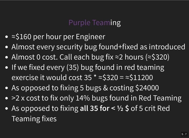 Purple Teaming
≈$160 per hour per Engineer
Almost every security bug found+fixed as introduced
Almost 0 cost. Call each bug fix ≈2 hours (≈$320)
If we fixed every (35) bug found in red teaming
exercise it would cost 35 * ≈$320 = ≈$11200
As opposed to fixing 5 bugs & costing $24000
>2 x cost to fix only 14% bugs found in Red Teaming
As opposed to fixing all 35 for < ½ $ of 5 crit Red
Teaming fixes
5 . 7
