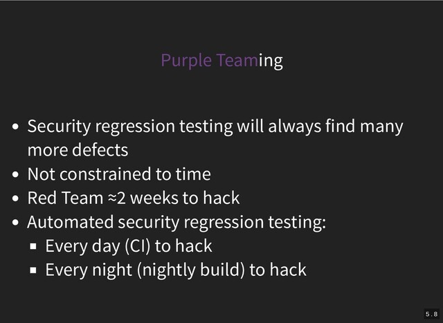 Purple Teaming
Security regression testing will always find many
more defects
Not constrained to time
Red Team ≈2 weeks to hack
Automated security regression testing:
Every day (CI) to hack
Every night (nightly build) to hack
5 . 8
