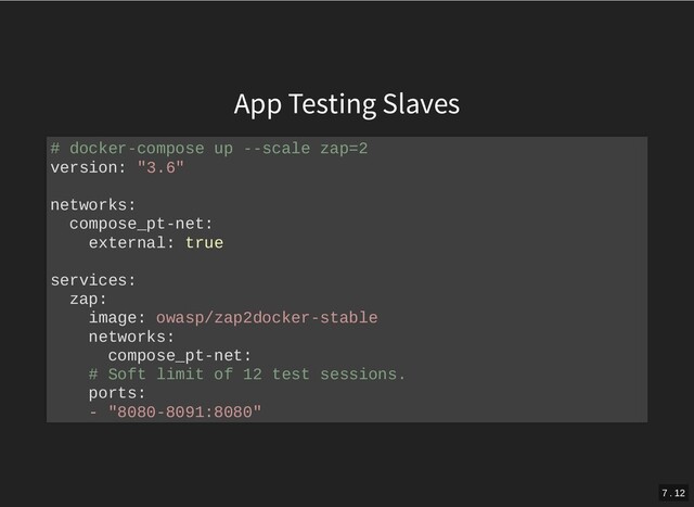 App Testing Slaves
# docker-compose up --scale zap=2
version: "3.6"
networks:
compose_pt-net:
external: true
services:
zap:
image: owasp/zap2docker-stable
networks:
compose_pt-net:
# Soft limit of 12 test sessions.
ports:
- "8080-8091:8080"
7 . 12
