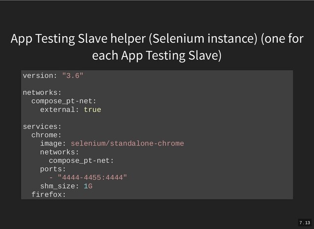 App Testing Slave helper (Selenium instance) (one for
each App Testing Slave)
version: "3.6"
networks:
compose_pt-net:
external: true
services:
chrome:
image: selenium/standalone-chrome
networks:
compose_pt-net:
ports:
- "4444-4455:4444"
shm_size: 1G
firefox:
7 . 13
