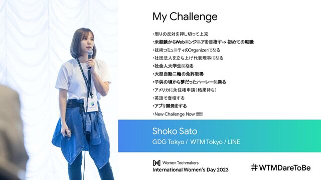 GDG Tokyo / WTM Tokyo / LINE
Shoko Sato
My Challenge
・周りの反対を押し切って上京
・未経験からWebエンジニアを目指す -> 初めての転職
・技術コミュニティの
Organizerになる
・社団法人を立ち上げ代表理事になる
・社会人大学生になる
・大型自動二輪の免許取得
・子供の頃から夢だったハーレーに乗る
・アメリカに永住権申請（結果待ち）
・英語で登壇する
・アプリ開発をする
・New Challenge Now !!!!!!!
