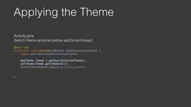 Applying the Theme
Activity.java
Switch theme anytime before setContentView()
@Override 
protected void onCreate(Bundle savedInstanceState) { 
super.onCreate(savedInstanceState); 
 
AppTheme theme = getUserSelectedTheme(); 
setTheme(theme.getThemeId()); 
setContentView(R.layout.activity_main);
 
… 
}
 
