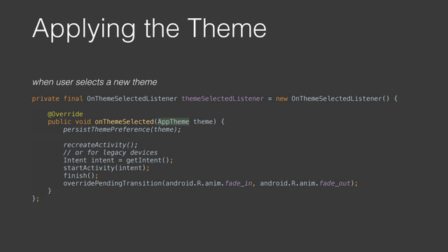 Applying the Theme
when user selects a new theme
private final OnThemeSelectedListener themeSelectedListener = new OnThemeSelectedListener() { 
 
@Override 
public void onThemeSelected(AppTheme theme) {
persistThemePreference(theme);
recreateActivity();
// or for legacy devices  
Intent intent = getIntent(); 
startActivity(intent); 
finish(); 
overridePendingTransition(android.R.anim.fade_in, android.R.anim.fade_out); 
} 
};

