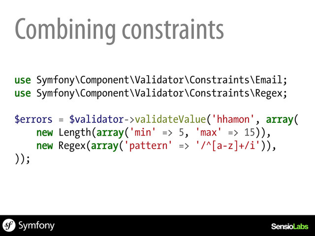 Combining constraints
use Symfony\Component\Validator\Constraints\Email;
use Symfony\Component\Validator\Constraints\Regex;
$errors = $validator->validateValue('hhamon', array(
new Length(array('min' => 5, 'max' => 15)),
new Regex(array('pattern' => '/^[a-z]+/i')),
));

