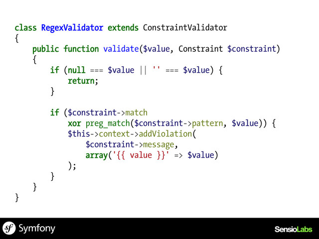 class RegexValidator extends ConstraintValidator
{
public function validate($value, Constraint $constraint)
{
if (null === $value || '' === $value) {
return;
}
if ($constraint->match
xor preg_match($constraint->pattern, $value)) {
$this->context->addViolation(
$constraint->message,
array('{{ value }}' => $value)
);
}
}
}
