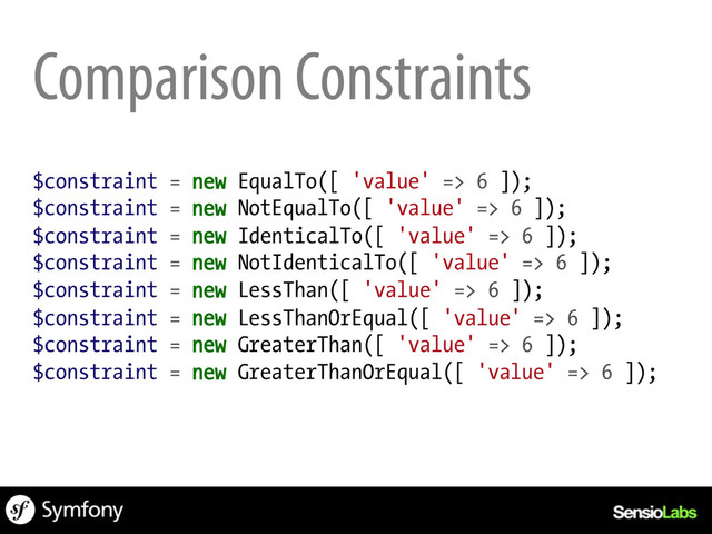 Comparison Constraints
$constraint = new EqualTo([ 'value' => 6 ]);
$constraint = new NotEqualTo([ 'value' => 6 ]);
$constraint = new IdenticalTo([ 'value' => 6 ]);
$constraint = new NotIdenticalTo([ 'value' => 6 ]);
$constraint = new LessThan([ 'value' => 6 ]);
$constraint = new LessThanOrEqual([ 'value' => 6 ]);
$constraint = new GreaterThan([ 'value' => 6 ]);
$constraint = new GreaterThanOrEqual([ 'value' => 6 ]);
