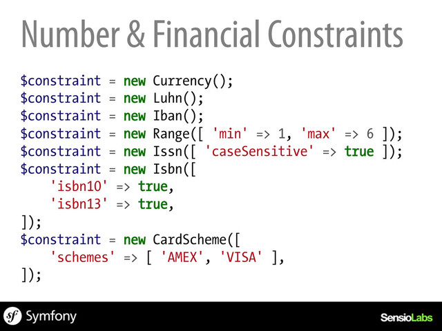 Number & Financial Constraints
$constraint = new Currency();
$constraint = new Luhn();
$constraint = new Iban();
$constraint = new Range([ 'min' => 1, 'max' => 6 ]);
$constraint = new Issn([ 'caseSensitive' => true ]);
$constraint = new Isbn([
'isbn10' => true,
'isbn13' => true,
]);
$constraint = new CardScheme([
'schemes' => [ 'AMEX', 'VISA' ],
]);

