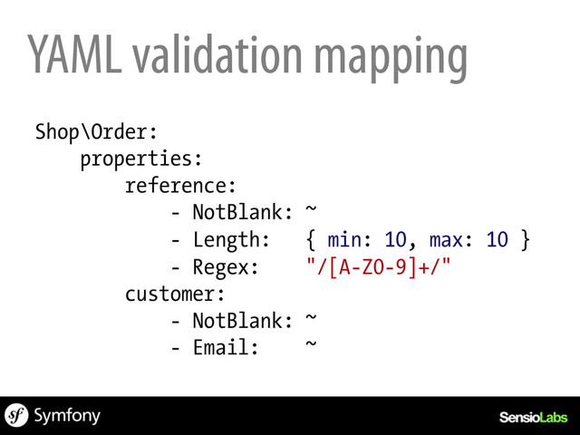Shop\Order:
properties:
reference:
- NotBlank: ~
- Length: { min: 10, max: 10 }
- Regex: "/[A-Z0-9]+/"
customer:
- NotBlank: ~
- Email: ~
YAML validation mapping

