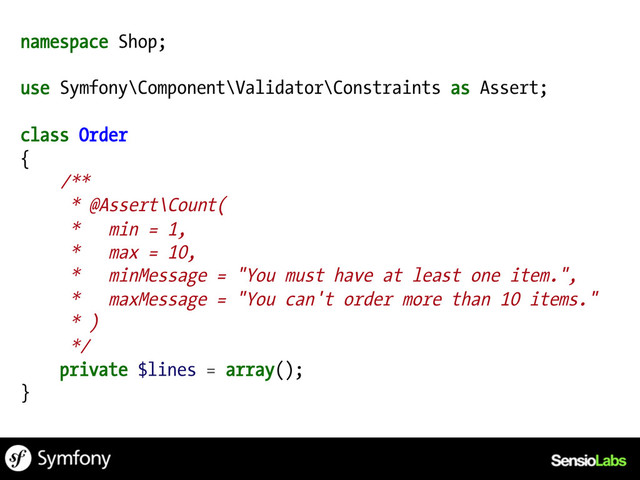 namespace Shop;
use Symfony\Component\Validator\Constraints as Assert;
class Order
{
/**
* @Assert\Count(
* min = 1,
* max = 10,
* minMessage = "You must have at least one item.",
* maxMessage = "You can't order more than 10 items."
* )
*/
private $lines = array();
}

